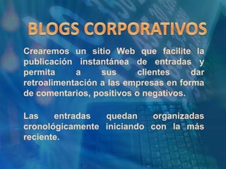 BLOGS CORPORATIVOSCrearemos un sitio Web que facilite la publicación instantánea de entradas y permita a sus clientes dar retroalimentación a las empresas en forma de comentarios, positivos o negativos.Las entradas quedan organizadas cronológicamente iniciando con la más reciente.