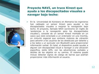 Proyecto NAVI, un truco Kinect que ayuda a los discapacitados visuales a navegar bajo techo: En la  Universidad de Konstanz en Alemania los ingenieros han cableado un sensor Kinect para ayudar a los discapacitados visuales a mejorar la navegación bajo techo. El proyecto, llamado NAVI (acrónomo en inglés de 'asistencias a la navegación para los discapacitados visuales'), consiste de un sensor Kinect montado en un casco que está conectado a un ordenador en una mochila, un cinturón especial que contiene motores de vibración para advertir a los usuarios de los obstáculos por delante y a los lados y un auricular con Bluetooth para proporcionar información verbal. En total, el dispositivo puede ayudar a alguien con discapacidad visual a navegar a una ubicación específica, estilo GPS, con las advertencias verbales y táctiles de los objetos en su camino. El sistema puede incluso detectar signos de código de barras que podrían proporcionar más información al usuario. 
