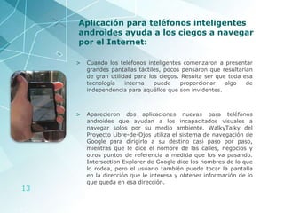 Aplicación para teléfonos inteligentes androides ayuda a los ciegos a navegar por el Internet: Cuando los teléfonos inteligentes comenzaron a presentar grandes pantallas táctiles, pocos pensaron que resultarían de gran utilidad para los ciegos. Resulta ser que toda esa tecnología interna puede proporcionar algo de independencia para aquéllos que son invidentes.  Aparecieron dos aplicaciones nuevas para teléfonos androides que ayudan a los incapacitados visuales a navegar solos por su medio ambiente. WalkyTalky del Proyecto Libre-de-Ojos utiliza el sistema de navegación de Google para dirigirlo a su destino casi paso por paso, mientras que le dice el nombre de las calles, negocios y otros puntos de referencia a medida que los va pasando. Intersection Explorer de Google dice los nombres de lo que lo rodea, pero el usuario también puede tocar la pantalla en la dirección que le interesa y obtener información de lo que queda en esa dirección. 