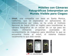 Móbiles con Cámaras Fotográficas Interpretan un Mundo Visible para Ciegos: iVisit , una compañía con base en Santa Monica, California, que se especializa en aplicaciones de teleconferencias por video, se ha unido al Instituto Nacional de Salud (NIH en inglés) para transformar la cámara fotográfica de un celular en un ojo para los ciegos. Utilizando programas avanzados de reconocimiento de imágenes para identificar lo que se encuentra frente al móvil, el sistema traduce vocalmente lo que está viendo. 