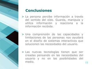 Conclusiones La persona percibe información a través del sentido del oído. Guarda, manipula y utiliza información y reacciona a la información recibida. Una comprensión de las capacidades y limitaciones de las personas nos ayudará en el diseño de sistemas interactivos que solucionen las necesidades del usuario. Las nuevas tecnologías tienen que ser creadas pensando en las necesidades del usuario y no en las posibilidades del medio. 
