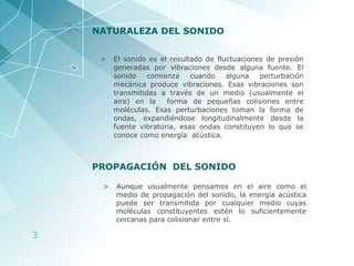 NATURALEZA DEL SONIDO El sonido es el resultado de fluctuaciones de presión generadas por vibraciones desde alguna fuente. El sonido comienza cuando alguna perturbación mecánica produce vibraciones. Esas vibraciones son transmitidas a través de un medio (usualmente el aire) en la  forma de pequeñas colisiones entre moléculas. Esas perturbaciones toman la forma de ondas, expandiéndose longitudinalmente desde la fuente vibratoria, esas ondas constituyen lo que se conoce como energía  acústica. PROPAGACIÓN  DEL SONIDO Aunque usualmente pensamos en el aire como el medio de propagación del sonido, la energía acústica puede ser transmitida por cualquier medio cuyas moléculas constituyentes estén lo suficientemente cercanas para colisionar entre sí.  