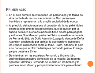 Segundo actoPrimer actoEn el acto primero se introducen los personajes y la forma de vida por falta de recursos económicos. Son personajes humildes y representan a la amplia sociedad de la época.Al principio del acto aparece el cobrador de la luz pidiéndoles dinero a cada uno de los personajes, que se quejan por la subida de la luz. Doña Asunción no tiene dinero para pagarle y entonces Don Manuel, padre de Elvira que está enamorada de Fernando (hijo de Doña Asunción), paga la deuda de Doña Asunción presionado por su hija, lo que conlleva que todos los vecinos cuchicheen sobre el tema. Elvira, además, le pide a su padre que le ofrezca trabajo a Fernando pero él lo niega, ya que detesta a Elvira.De mientras, en las escaleras Fernando y Urbano (otro vecino) discuten sobre como salir de la miseria. De repente aparece Carmina y Fernando se le echa en los brazos y le promete amor eterno y prosperidad economica pare el futuro.