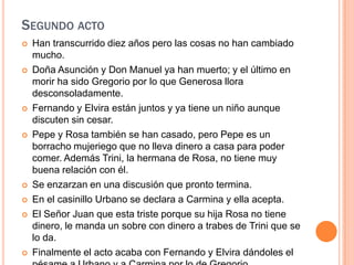 Segundo actoHan transcurrido diez años pero las cosas no han cambiado mucho.Doña Asunción y Don Manuel ya han muerto; y el último en morir ha sido Gregorio por lo que Generosa llora desconsoladamente.Fernando y Elvira están juntos y ya tiene un niño aunque discuten sin cesar.Pepe y Rosa también se han casado, pero Pepe es un borracho mujeriego que no lleva dinero a casa para poder comer. Además Trini, la hermana de Rosa, no tiene muy buena relación con él.Se enzarzan en una discusión que pronto termina.En el casinillo Urbano se declara a Carmina y ella acepta.El Señor Juan que esta triste porque su hija Rosa no tiene dinero, le manda un sobre con dinero a trabes de Trini que se lo da.Finalmente el acto acaba con Fernando y Elvira dándoles el pésame a Urbano y a Carmina por lo de Gregorio.