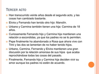 Tercer actoHan transcurrido veinte años desde el segundo acto, y las cosas han cambiado bastante.Elvira y Fernando han tenido otro hijo: Manolín.Urbano y Carmina también tienen una hija: Carmina de 18 años.Curiosamente Fernando hijo y Carmina hija mantienen una relación a escondidas, ya que los padres no se lo permiten.Pepe finalmente ha abandonado a Rosa que ahora vive con Trini y las dos se lamentan de no haber tenido hijos.Urbano, Carmina, Fernando y Elvira mantienen una gran discusión por la relación amorosa de sus hijos  que acaba reprochándose todas las cosas del pasado.Finalmente, Fernando hijo y Carmina hija deciden vivir su amor aunque los padres no estén de acuerdo.