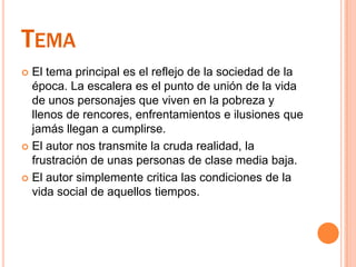 TemaEl tema principal es el reflejo de la sociedad de la época. La escalera es el punto de unión de la vida de unos personajes que viven en la pobreza y llenos de rencores, enfrentamientos e ilusiones que jamás llegan a cumplirse.El autor nos transmite la cruda realidad, la frustración de unas personas de clase media baja. El autor simplemente critica las condiciones de la vida social de aquellos tiempos.