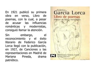 En 1921 publicó su primera obra en verso, Libro de poemas, con la cual, a pesar de acusar las influencias románticas y modernistas, consiguió llamar la atención.  Sin embargo, el reconocimiento y el éxito literario de Federico García Lorca llegó con la publicación, en 1927, de Canciones y las representaciones en Madrid de Mariana Pineda, drama patriótico. 
