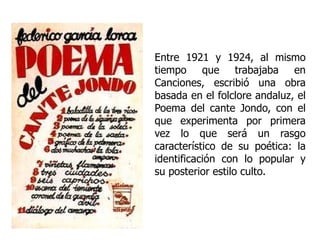 Entre 1921 y 1924, al mismo tiempo que trabajaba en Canciones, escribió una obra basada en el folclore andaluz, el Poema del cante Jondo, con el que experimenta por primera vez lo que será un rasgo característico de su poética: la identificación con lo popular y su posterior estilo culto.  