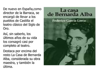 De nuevo en España,como director de la Barraca, se encargó de llevar a los pueblos de Castilla el teatro clásico del Siglo de Oro. Así, sin saberlo, los últimos años de su vida los consagró casi por completo al teatro. Destaca por encima del resto La Casa de Bernarda Alba, considerada su obra maestra, y también la última.  