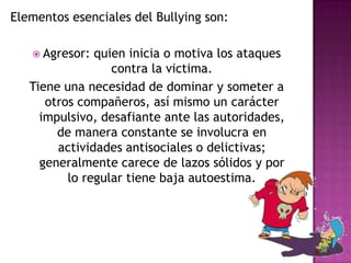 Elementos esenciales del Bullying son: Agresor: quien inicia o motiva los ataques contra la victima.Tiene una necesidad de dominar y someter a otros compañeros, así mismo un carácter impulsivo, desafiante ante las autoridades, de manera constante se involucra en actividades antisociales o delictivas; generalmente carece de lazos sólidos y por lo regular tiene baja autoestima.