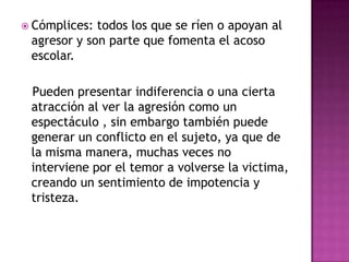 Cómplices: todos los que se ríen o apoyan al agresor y son parte que fomenta el acoso escolar.    Pueden presentar indiferencia o una cierta atracción al ver la agresión como un espectáculo , sin embargo también puede generar un conflicto en el sujeto, ya que de la misma manera, muchas veces no interviene por el temor a volverse la victima, creando un sentimiento de impotencia y tristeza.