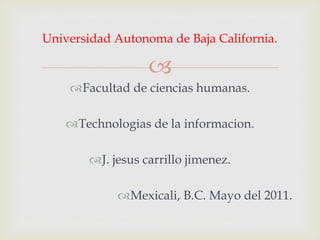 Universidad Autonoma de Baja California.

                   
    Facultad de ciencias humanas.

    Technologias de la informacion.

        J. jesus carrillo jimenez.

             Mexicali, B.C. Mayo del 2011.
 