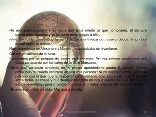 -Te acompaño-concluyó él-yo sabía que tenía miedo de que no volviera, él siempre quería estar conmigo y yo jamás le ponía pegas a ello-.-Vale, Demos un paseo-Cogí la mano de Caius entrelazando nuestros dedos, él sonrío y apretó nuestras manos-.Nos despedimos de Alexandre y Morwen, esta acababa de levantarse.Caius y yo salimos de la casa.Caminamos por los parques del centro de Manhattan. Por vez primera estaba sola con Caius caminando por las calles de la Gran Manzana.Caius pasó su brazo alrededor de mi cintura apretándome contra él, sonreí. ¿Cómo podía todo mi mundo centrarse en una sola persona? Ni yo misma lo sabía., él era la persona con la que quería despertar cada mañana, solo sabía eso, que lo amaba sobre todas las cosas y que quería pasar toda mi vida o existencia a su lado. Él me estaba leyendo los pensamientos, los ojitos le brillaban alegres. Me besó en el pelo.-Te amo-susurró en mi oído- Más que a mi vida.Temores; Carla Cagigas Manterola15