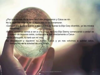 ¿Por qué no has ido a clase hoy?-Me preguntaron y Caius se rió-.No la dejé-Dijo este- a ver si algún listo la va a enamorar.-Como si ella pudiera querer a alguien que no fueras tú-Dijo Cory divertido, yo les miraba riéndome-.-Bueno, nosotros vamos a ver a una amiga de Cory-Dijo Danny comenzando a andar de nuevo- os dejamos solos, cuídamela-le dijo directamente a Caius-.-No te preocupes, lo haré con mi vida.Se despidieron y siguieron su rumbo. Caius y yo nos volvimos a quedar solos, disfrutando de la soledad de una pareja.Temores; Carla Cagigas Manterola17