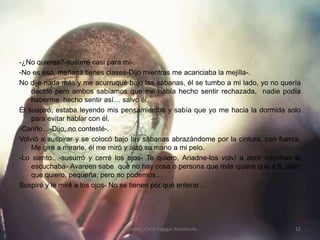 -¿No quieres?-susurré casi para mí-.-No es eso, mañana tienes clases-Dijo mientras me acariciaba la mejilla-.No dije nada más y me acurruqué bajo las sábanas, él se tumbo a mi lado, yo no quería decirlo pero ambos sabíamos que me había hecho sentir rechazada,  nadie podía haberme  hecho sentir así… salvo él.Él suspiró, estaba leyendo mis pensamientos y sabía que yo me hacia la dormida solo para evitar hablar con él.-Cariño…-Dijo, no contesté-.Volvió a suspirar y se colocó bajo las sábanas abrazándome por la cintura, con fuerza. Me giré a mirarle, él me miró y alzó su mano a mi pelo.-Lo siento…-susurró y cerré los ojos- Te quiero, Ariadne-los volví a abrir mientras le escuchaba- Avareen sabe  que no hay cosa o persona que más quiera que a ti, claro que quiero, pequeña, pero no podemos…Suspiré y le miré a los ojos- No se tienen por qué enterar…Temores; Carla Cagigas Manterola12
