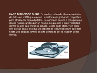 HARD DISK-DISCO DURO:Es un dispositivo de almacenamiento de datos no volátil que emplea un sistema de grabación magnética para almacenar datos digitales. Se compone de uno o más platos o discos rígidos, unidos por un mismo eje que gira a gran velocidad dentro de una caja metálica sellada. Sobre cada plato, y en cada una de sus caras, se sitúa un cabezal de lectura/escritura que flota sobre una delgada lámina de aire generada por la rotación de los discos..   