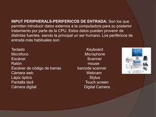 INPUT PERIPHERALS-PERIFERICOS DE ENTRADA: Son los que permiten introducir datos externos a la computadora para su posterior tratamiento por parte de la CPU. Estos datos pueden provenir de distintas fuentes, siendo la principal un ser humano. Los periféricos de entrada más habituales son: Teclado                                                         KeyboardMicrófono                                                    MicrophoneEscáner                                                         ScannerRatón                                                             mouseEscáner de código de barras               barcode scannerCámara web                                                 WebcamLápiz óptico                                                     StylusPantalla tácilTouchscreenCámara digital                                            Digital Camera 