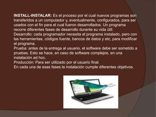 INSTALL-INSTALAR: Es el proceso por el cual nuevos programas son transferidos a un computador y, eventualmente, configurados, para ser usados con el fin para el cual fueron desarrollados. Un programa recorre diferentes fases de desarrollo durante su vida útil:Desarrollo: cada programador necesita el programa instalado, pero con las herramientas, códigos fuente, bancos de datos y etc, para modificar el programa. Prueba: antes de la entrega al usuario, el software debe ser sometido a pruebas. Esto se hace, en caso de software complejos, en una instalación ad hoc. Producción: Para ser utilizado por el usuario final. En cada una de esas fases la instalación cumple diferentes objetivos.