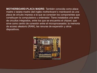 MOTHERBOARD-PLACA MADRE:También conocida como placa madre o tarjeta madre (del inglés motherboard o mainboard) es una placa de circuito impreso a la que se conectan los componentes que constituyen la computadora u ordenador. Tiene instalados una serie de circuitos integrados, entre los que se encuentra el chipset, que sirve como centro de conexión entre el microprocesador, la memoria de acceso aleatorio (RAM), las ranuras de expansión y otros dispositivos.       