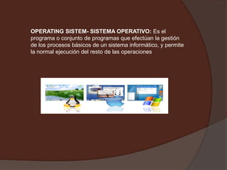OPERATING SISTEM- SISTEMA OPERATIVO:Es el programa o conjunto de programas que efectúan la gestión de los procesos básicos de un sistema informático, y permite la normal ejecución del resto de las operaciones 