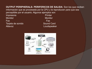 OUTPUT PERIPHERALS- PERIFERICOS DE SALIDA: Son los que reciben información que es procesada por la CPU y la reproducen para que sea perceptible por el usuario. Algunos ejemplos sonImpresora                                             PrinterMonitor                                                 MonitorFax                                                         FaxTarjeta de sonido                               SoundCardAltavoz                                               Loudspeaker  