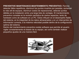 PREVENTIVE MAINTENANCE-MANTENIMIENTO PREVENTIVO:Permite detectar fallos repetitivos, disminuir los puntos muertos por paradas, aumentar la vida útil de equipos, disminuir costos de reparaciones, detectar puntos débiles en la instalación entre una larga lista de ventajas. El mantenimiento preventivo consiste en la revisión periódica de ciertos aspectos, tanto de hardware como de software en un PC. Estos influyen en el desempeño fiable del sistema, en la integridad de los datos almacenados y en un intercambio de información correcta, a la máxima velocidad posible dentro de la configuración optima del sistema.Dentro del mantenimiento preventivo existe software que permite al usuario vigilar constantemente el estado de su equipo, así como también realizar pequeños ajustes de una manera fácil. 