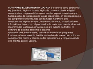 SOFTWARE-EQUIPAMIENTO LOGICO: Se conoce como softwareal equipamiento lógico o soporte lógico de una computadora digital; comprende el conjunto de los componentes lógicos necesarios que hacen posible la realización de tareas específicas, en contraposición a los componentes físicos, que son llamados hardware. Los componentes lógicos incluyen, entre muchos otros, las aplicaciones informáticas; tales como el procesador de texto, que permite al usuario realizar todas las tareas concernientes a la edición de textos; el software de sistema, tal como el sistema operativo, que, básicamente, permite al resto de los programas funcionar adecuadamente, facilitando también la interacción entre los componentes físicos y el resto de las aplicaciones, y proporcionando una interfaz para el usuario.