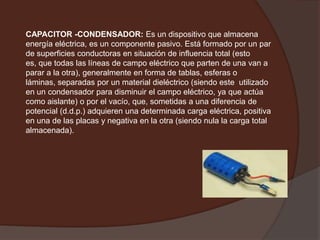 CAPACITOR -CONDENSADOR: Es un dispositivo que almacena energía eléctrica, es un componente pasivo. Está formado por un par de superficies conductoras en situación de influencia total (esto es, que todas las líneas de campo eléctrico que parten de una van a parar a la otra), generalmente en forma de tablas, esferas o láminas, separadas por un material dieléctrico (siendo este  utilizado en un condensador para disminuir el campo eléctrico, ya que actúa como aislante) o por el vacío, que, sometidas a una diferencia de potencial (d.d.p.) adquieren una determinada carga eléctrica, positiva en una de las placas y negativa en la otra (siendo nula la carga total almacenada). 