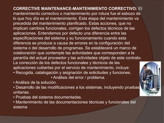 CORRECTIVE MAINTENANCE-MANTENIMIENTO CORRECTIVO: El mantenimiento correctivo o mantenimiento por rotura fue el esbozo de lo que hoy día es el mantenimiento. Esta etapa del mantenimiento va precedida del mantenimiento planificado. Estas acciones, que no implican cambios funcionales, corrigen los defectos técnicos de las aplicaciones. Entendemos por defecto una diferencia entre las especificaciones del sistema y su funcionamiento cuando esta diferencia se produce a causa de errores en la configuración del sistema o del desarrollo de programas. Se establecerá un marco de colaboración que contemple las actividades que corresponden a la garantía del actual proveedor y las actividades objeto de este contrato. La corrección de los defectos funcionales y técnicos de las aplicaciones cubiertas por el servicio de mantenimiento, incluye:• Recogida, catalogación y asignación de solicitudes y funciones.• Análisis del error / problema.• Análisis de la solución.• Desarrollo de las modificaciones a los sistemas, incluyendo pruebas unitarias.• Pruebas del sistema documentadas. • Mantenimiento de las documentaciones técnicas y funcionales del sistema