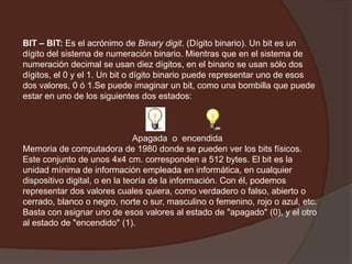 BIT – BIT: Es el acrónimo de Binarydigit. (Dígito binario). Un bit es un dígito del sistema de numeración binario. Mientras que en el sistema de numeración decimal se usan diez dígitos, en el binario se usan sólo dos dígitos, el 0 y el 1. Un bit o dígito binario puede representar uno de esos dos valores, 0 ó 1.Se puede imaginar un bit, como una bombilla que puede estar en uno de los siguientes dos estados:                                                Apagada  o  encendida Memoria de computadora de 1980 donde se pueden ver los bits físicos. Este conjunto de unos 4x4 cm. corresponden a 512 bytes. El bit es la unidad mínima de información empleada en informática, en cualquier dispositivo digital, o en la teoría de la información. Con él, podemos representar dos valores cuales quiera, como verdadero o falso, abierto o cerrado, blanco o negro, norte o sur, masculino o femenino, rojo o azul, etc. Basta con asignar uno de esos valores al estado de "apagado" (0), y el otro al estado de "encendido" (1).