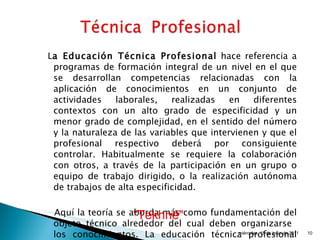 L a Educación Técnica Profesional  hace referencia a programas de formación integral de un   nivel en el que se desarrollan competencias relacionadas con la aplicación de conocimientos en un conjunto de actividades laborales, realizadas en diferentes contextos con un alto grado de especificidad y un menor grado de complejidad, en el sentido del número y la naturaleza de las variables que intervienen y que el profesional respectivo deberá por consiguiente controlar. Habitualmente se requiere la colaboración con otros, a través de la participación en un grupo o equipo de trabajo dirigido, o la realización autónoma de trabajos de alta especificidad.  Aquí la teoría se aborda más como fundamentación del objeto técnico alrededor del cual deben organizarse  los conocimientos. La educación técnica profesional enfatiza en la práctica y dominio de los procedimientos técnicos.  miércoles, 15 de junio de 2011 “ Tekhné"   