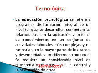 La educación tecnológica  se refiere a programas de formación integral de un nivel tal que se desarrollen competencias relacionadas con la aplicación y práctica de conocimientos en un conjunto de actividades laborales más complejas y no rutinarias, en la mayor parte de los casos, y desempeñadas en diferentes contextos. Se requiere un considerable nivel de autonomía y, muchas veces, el control y la orientación de otros.  miércoles, 15 de junio de 2011 “ Tekhné-logos"   