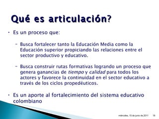 Qué   es articulación ? Es un proceso que: Busca fortalecer tanto la Educación Media como la Educación superior propiciando las relaciones entre el sector productivo y educativo. Busca construir rutas formativas logrando un proceso que genera ganancias de  tiempo  y  calidad  para todos los actores y favorece la continuidad en el sector educativo a través de los ciclos propedéuticos. Es un aporte al fortalecimiento del sistema educativo colombiano miércoles, 15 de junio de 2011 