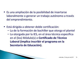 Es una ampliación de la posibilidad de insertarse laboralmente o generar un trabajo autónomo a través del emprendimiento. Está dirigida a obtener doble certificación: La de la formación de bachiller que otorga el plantel La otorgada por la IES, en el área técnica específica en el (los) Módulo(s) o  Certificado de Técnico Laboral (implica inscribir el programa en la Secretaría de Educación). miércoles, 15 de junio de 2011 