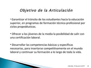 Garantizar el tránsito de los estudiantes hacia la educación superior, en programas de formación técnica profesional por ciclos propedéuticos. Ofrecer a los jóvenes de la media la posibilidad de salir con una certificación laboral. Desarrollar las competencias básicas y específicas necesarias, para insertarse competitivamente en el mundo laboral y continuar su formación a lo largo de toda la vida. Objetivo de la Articulación miércoles, 15 de junio de 2011 
