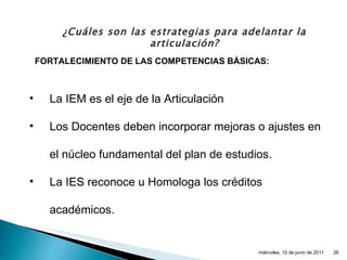 ¿Cuáles son las estrategias para adelantar la articulación? La IEM es el eje de la Articulación Los Docentes deben incorporar mejoras o ajustes en el núcleo fundamental del plan de estudios. La IES reconoce u Homologa los créditos académicos. FORTALECIMIENTO DE LAS COMPETENCIAS BÁSICAS: miércoles, 15 de junio de 2011 