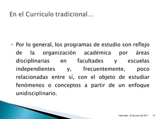 Por lo general, los programas de estudio son reflejo de la organización académica por áreas disciplinarias en facultades y escuelas independientes y, frecuentemente, poco relacionadas entre sí, con el objeto de estudiar fenómenos o conceptos a partir de un enfoque unidisciplinario. miércoles, 15 de junio de 2011 