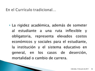 La rigidez académica, además de someter al estudiante a una ruta inflexible y obligatoria, representa elevados costos económicos y sociales para el estudiante, la institución y el sistema educativo en general, en los casos de deserción, mortalidad o cambio de carrera. miércoles, 15 de junio de 2011 