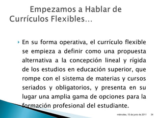 En su forma operativa, el currículo flexible se empieza a definir como una propuesta alternativa a la concepción lineal y rígida de los estudios en educación superior, que rompe con el sistema de materias y cursos seriados y obligatorios, y presenta en su lugar una amplia gama de opciones para la formación profesional del estudiante. miércoles, 15 de junio de 2011 