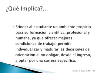 Brindar al estudiante un ambiente propicio para su formación científica, profesional y humana, ya que ofrecer mejores condiciones de trabajo, permite individualizar y madurar las decisiones de orientación al no obligar, desde el ingreso, a optar por una carrera específica. miércoles, 15 de junio de 2011 