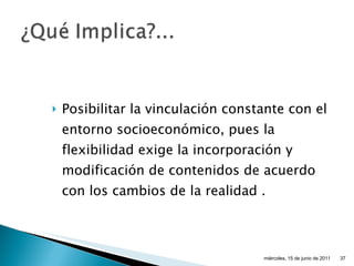Posibilitar la vinculación constante con el entorno socioeconómico, pues la flexibilidad exige la incorporación y modificación de contenidos de acuerdo con los cambios de la realidad  . miércoles, 15 de junio de 2011 