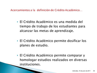 El Crédito Académico es una medida del tiempo de trabajo de los estudiantes para alcanzar las metas de aprendizaje. El Crédito Académico permite dosificar los planes de estudio. El Crédito Académico permite comparar y homologar estudios realizados en diversas instituciones. miércoles, 15 de junio de 2011 