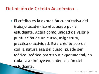 El crédito es la expresión cuantitativa del trabajo académico efectuado por el estudiante. Actúa como unidad de valor o puntuación de un curso, asignatura, práctica o actividad. Este crédito acorde con la naturaleza del curso, puede ser teórico, teórico practico o experimental, en cada caso influye en la dedicación del estudiante. miércoles, 15 de junio de 2011 