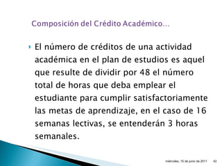 El número de créditos de una actividad académica en el plan de estudios es aquel que resulte de dividir por 48 el número total de horas que deba emplear el estudiante para cumplir satisfactoriamente las metas de aprendizaje, en el caso de 16 semanas lectivas, se entenderán 3 horas semanales. miércoles, 15 de junio de 2011 