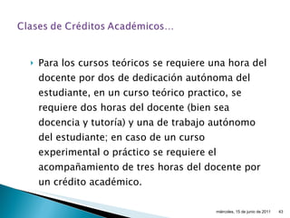 Para los cursos teóricos se requiere una hora del docente por dos de dedicación autónoma del estudiante, en un curso teórico practico, se requiere dos horas del docente (bien sea docencia y tutoría) y una de trabajo autónomo del estudiante; en caso de un curso experimental o práctico se requiere el acompañamiento de tres horas del docente por un crédito académico.  miércoles, 15 de junio de 2011 