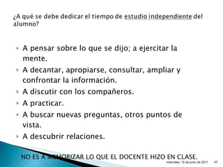 A pensar sobre lo que se dijo; a ejercitar la mente. A decantar, apropiarse, consultar, ampliar y confrontar la información. A discutir con los compañeros. A practicar. A buscar nuevas preguntas, otros puntos de vista. A descubrir relaciones. NO ES A MEMORIZAR LO QUE EL DOCENTE HIZO EN CLASE. miércoles, 15 de junio de 2011 