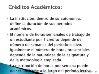 La institución, dentro de su autonomía, define la duración de sus períodos académicos. El número de horas semanales de trabajo de un estudiante por 1 crédito depende del número de semanas del período lectivo.  Igualmente el número de horas presenciales depende de la naturaleza de la asignatura y de la metodología empleada. La distribución de horas por semana puede no ser uniforme a lo largo del período lectivo. miércoles, 15 de junio de 2011 