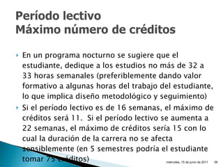 En un programa nocturno se sugiere que el estudiante, dedique a los estudios no más de 32 a 33 horas semanales (preferiblemente dando valor formativo a algunas horas del trabajo del estudiante, lo que implica diseño metodológico y seguimiento) Si el período lectivo es de 16 semanas, el máximo de créditos será 11.  Si el período lectivo se aumenta a 22 semanas, el máximo de créditos sería 15 con lo cual la duración de la carrera no se afecta sensiblemente (en  5  semestres podría el estudiante tomar  75  créditos) miércoles, 15 de junio de 2011 