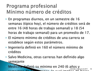 En programas diurnos, en un semestre de 16 semanas (típico hoy), el número de créditos será de entre 16 (48 horas de trabajo semanal) y 18 (54 horas de trabajo semanal) para un promedio de 17. El número mínimo de créditos de una carrera se establece según estos parámetros. Ingeniería definió en 160 el número mínimo de créditos Salvo Medicina, otras carreras han definido algo semejante Medicina definió su mínimo en 240 (6 años y semestres de 21 semanas, lo cual implica 46 horas de trabajo semanal del estudiante). miércoles, 15 de junio de 2011 