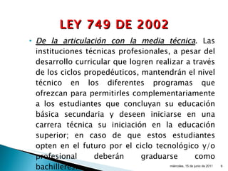 De la articulación con la media técnica . Las instituciones técnicas profesionales, a pesar del desarrollo curricular que logren realizar a través de los ciclos propedéuticos, mantendrán el nivel técnico en los diferentes programas que ofrezcan para permitirles complementariamente a los estudiantes que concluyan su educación básica secundaria y deseen iniciarse en una carrera técnica su iniciación en la educación superior; en caso de que estos estudiantes opten en el futuro por el ciclo tecnológico y/o profesional deberán graduarse como bachilleres. miércoles, 15 de junio de 2011 LEY 749 DE 2002 